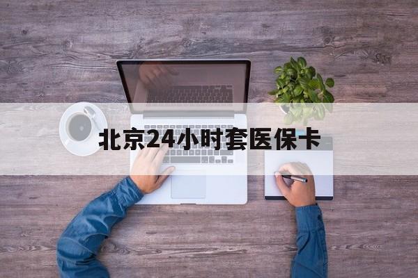 肇庆24小时套医保卡(北京医保卡怎么使用更划算)