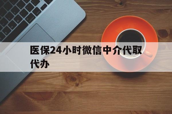 肇庆医保24小时微信中介代取代办(医保24小时微信中介代取代办怎么取消)