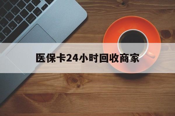 肇庆医保卡24小时回收商家(医保卡24小时回收商家怎么操作)