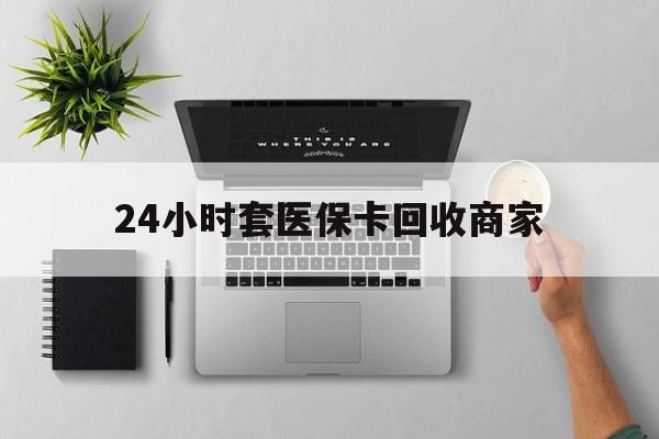 肇庆24小时套医保卡回收商家(医保取现24小时微信)