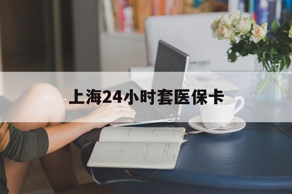 肇庆上海24小时套医保卡(上海套医保卡一般几个点)