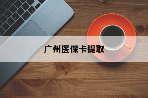 肇庆广州医保卡提取(广州医保卡提取流程)