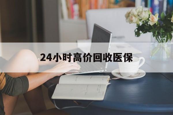 肇庆24小时高价回收医保(24小时高价回收医保小额)