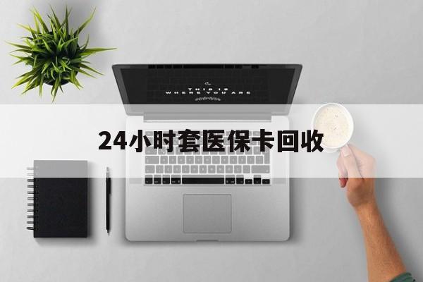 肇庆24小时套医保卡回收(医保卡回收比例是多少)